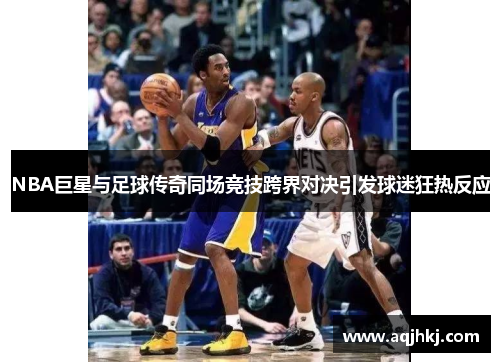 NBA巨星与足球传奇同场竞技跨界对决引发球迷狂热反应